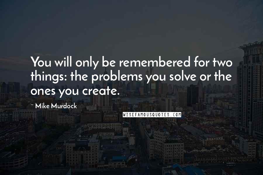 Mike Murdock Quotes: You will only be remembered for two things: the problems you solve or the ones you create.