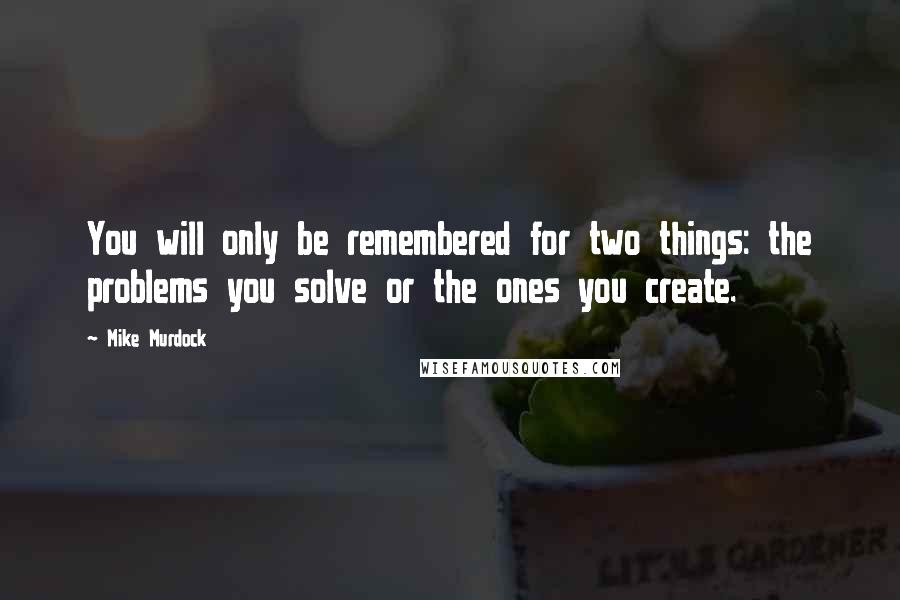 Mike Murdock Quotes: You will only be remembered for two things: the problems you solve or the ones you create.