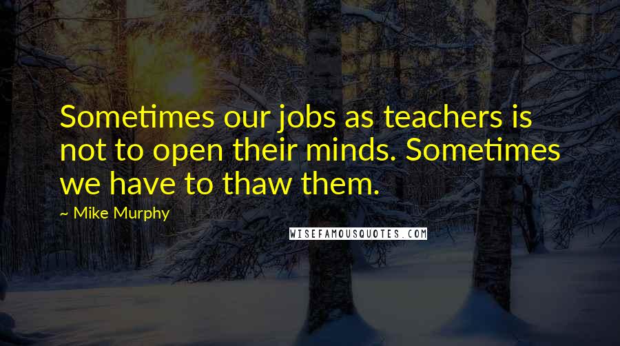 Mike Murphy Quotes: Sometimes our jobs as teachers is not to open their minds. Sometimes we have to thaw them.