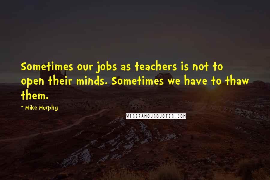 Mike Murphy Quotes: Sometimes our jobs as teachers is not to open their minds. Sometimes we have to thaw them.