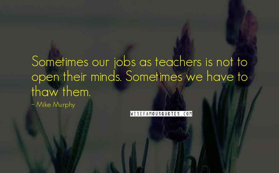 Mike Murphy Quotes: Sometimes our jobs as teachers is not to open their minds. Sometimes we have to thaw them.