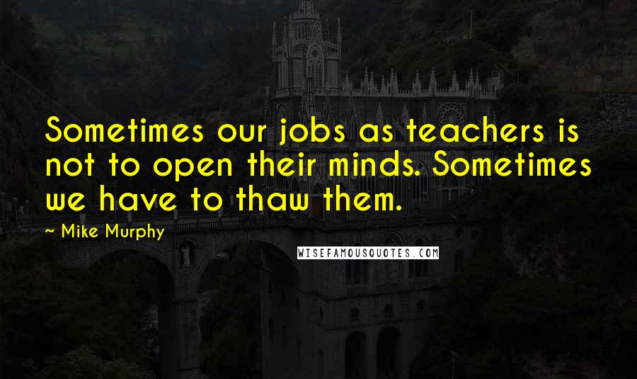 Mike Murphy Quotes: Sometimes our jobs as teachers is not to open their minds. Sometimes we have to thaw them.