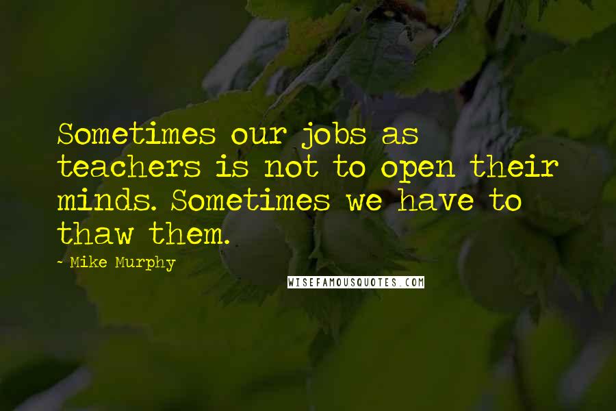 Mike Murphy Quotes: Sometimes our jobs as teachers is not to open their minds. Sometimes we have to thaw them.