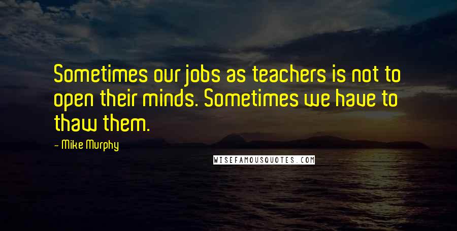 Mike Murphy Quotes: Sometimes our jobs as teachers is not to open their minds. Sometimes we have to thaw them.