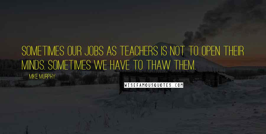 Mike Murphy Quotes: Sometimes our jobs as teachers is not to open their minds. Sometimes we have to thaw them.