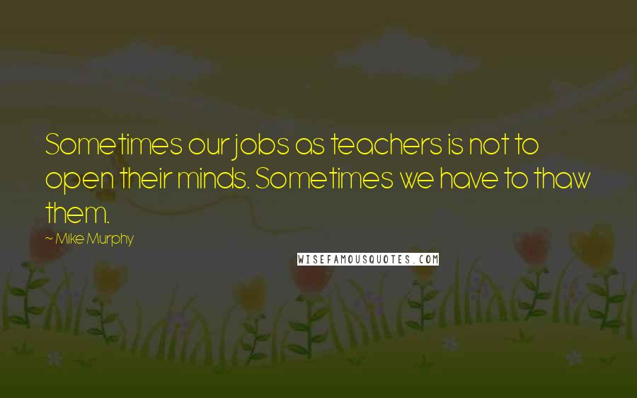 Mike Murphy Quotes: Sometimes our jobs as teachers is not to open their minds. Sometimes we have to thaw them.
