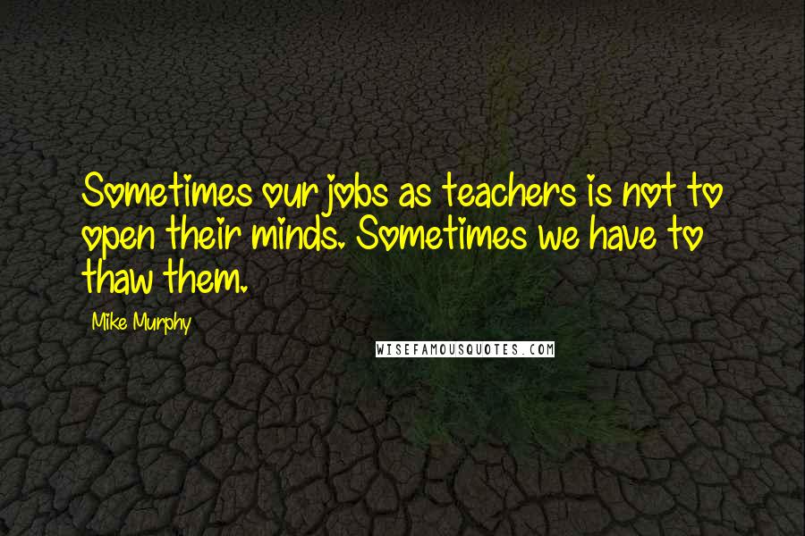 Mike Murphy Quotes: Sometimes our jobs as teachers is not to open their minds. Sometimes we have to thaw them.