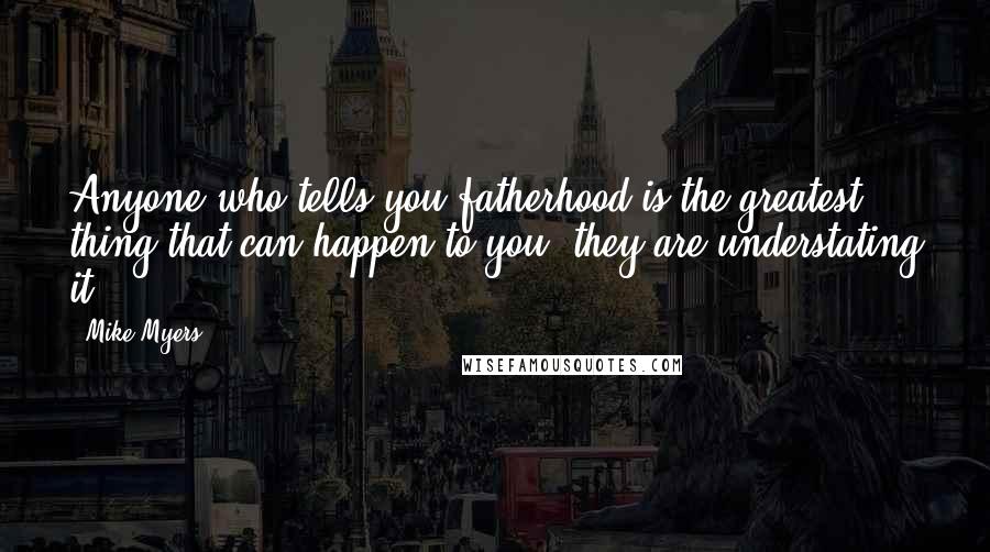 Mike Myers Quotes: Anyone who tells you fatherhood is the greatest thing that can happen to you, they are understating it.