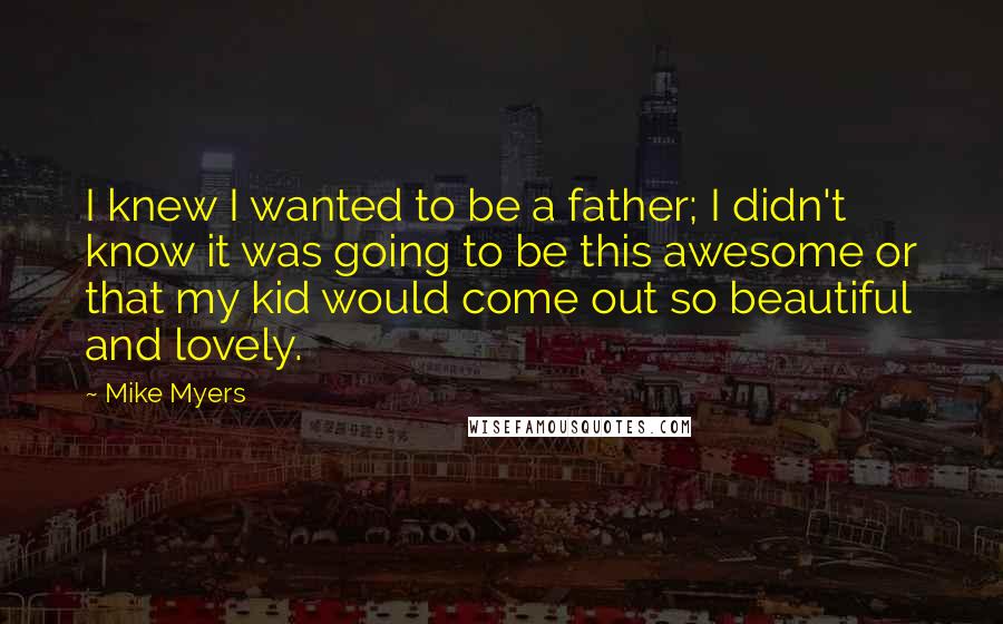 Mike Myers Quotes: I knew I wanted to be a father; I didn't know it was going to be this awesome or that my kid would come out so beautiful and lovely.