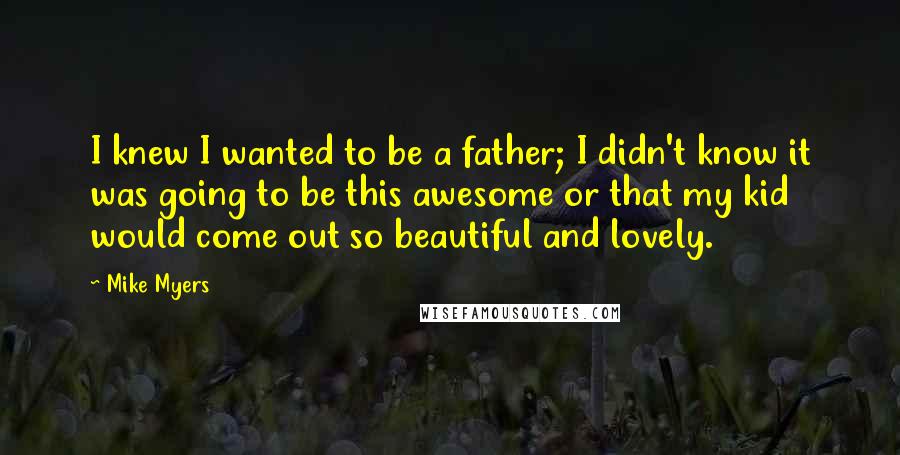 Mike Myers Quotes: I knew I wanted to be a father; I didn't know it was going to be this awesome or that my kid would come out so beautiful and lovely.