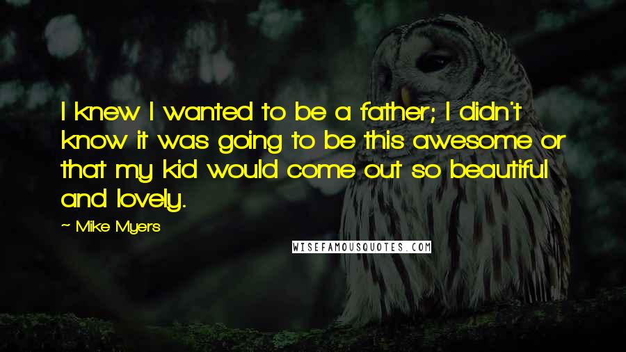 Mike Myers Quotes: I knew I wanted to be a father; I didn't know it was going to be this awesome or that my kid would come out so beautiful and lovely.