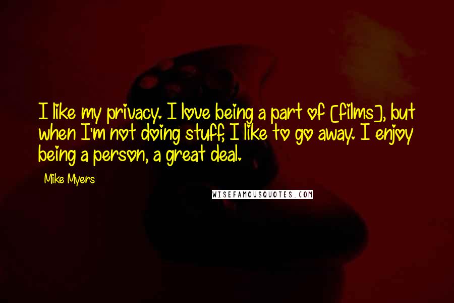 Mike Myers Quotes: I like my privacy. I love being a part of [films], but when I'm not doing stuff, I like to go away. I enjoy being a person, a great deal.