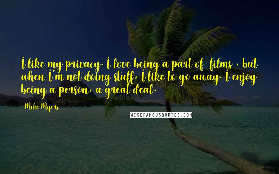 Mike Myers Quotes: I like my privacy. I love being a part of [films], but when I'm not doing stuff, I like to go away. I enjoy being a person, a great deal.