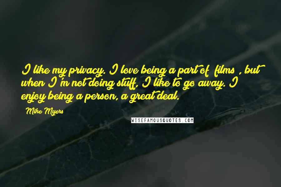 Mike Myers Quotes: I like my privacy. I love being a part of [films], but when I'm not doing stuff, I like to go away. I enjoy being a person, a great deal.