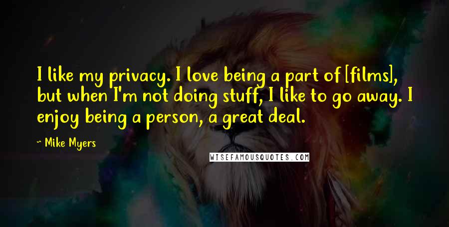 Mike Myers Quotes: I like my privacy. I love being a part of [films], but when I'm not doing stuff, I like to go away. I enjoy being a person, a great deal.