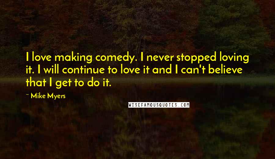 Mike Myers Quotes: I love making comedy. I never stopped loving it. I will continue to love it and I can't believe that I get to do it.