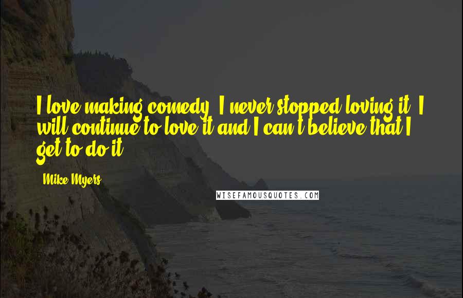 Mike Myers Quotes: I love making comedy. I never stopped loving it. I will continue to love it and I can't believe that I get to do it.