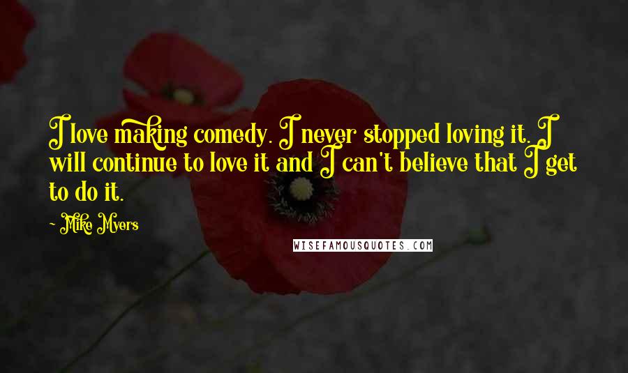 Mike Myers Quotes: I love making comedy. I never stopped loving it. I will continue to love it and I can't believe that I get to do it.