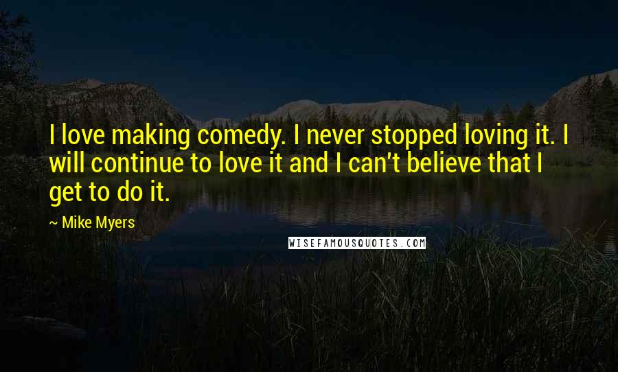 Mike Myers Quotes: I love making comedy. I never stopped loving it. I will continue to love it and I can't believe that I get to do it.