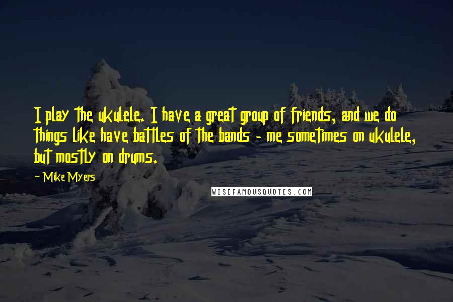 Mike Myers Quotes: I play the ukulele. I have a great group of friends, and we do things like have battles of the bands - me sometimes on ukulele, but mostly on drums.