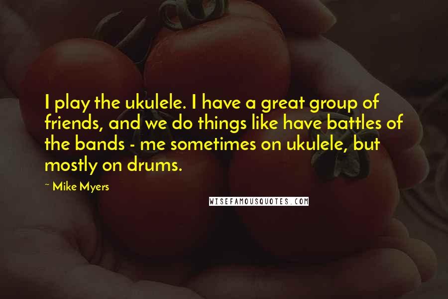 Mike Myers Quotes: I play the ukulele. I have a great group of friends, and we do things like have battles of the bands - me sometimes on ukulele, but mostly on drums.