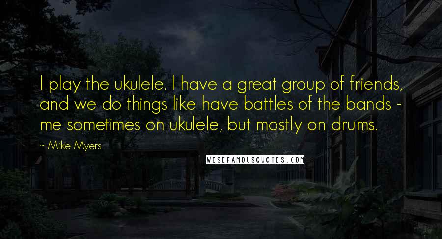 Mike Myers Quotes: I play the ukulele. I have a great group of friends, and we do things like have battles of the bands - me sometimes on ukulele, but mostly on drums.