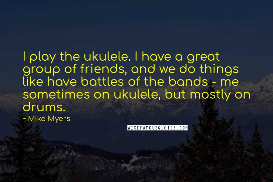 Mike Myers Quotes: I play the ukulele. I have a great group of friends, and we do things like have battles of the bands - me sometimes on ukulele, but mostly on drums.