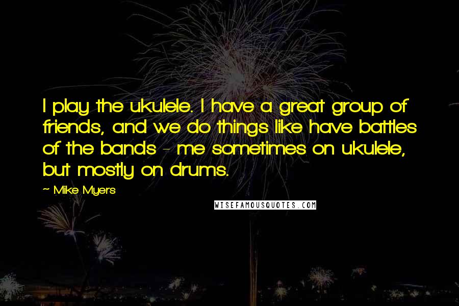 Mike Myers Quotes: I play the ukulele. I have a great group of friends, and we do things like have battles of the bands - me sometimes on ukulele, but mostly on drums.