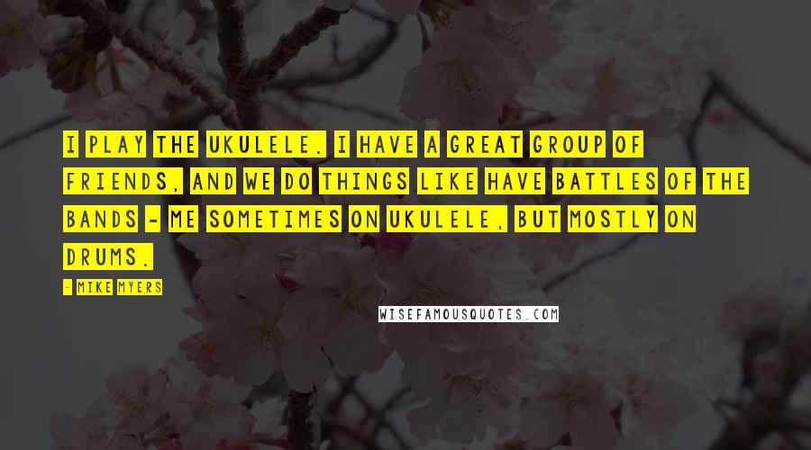 Mike Myers Quotes: I play the ukulele. I have a great group of friends, and we do things like have battles of the bands - me sometimes on ukulele, but mostly on drums.