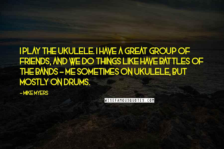 Mike Myers Quotes: I play the ukulele. I have a great group of friends, and we do things like have battles of the bands - me sometimes on ukulele, but mostly on drums.