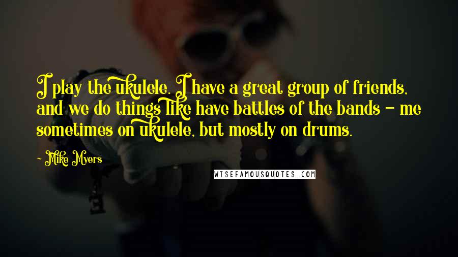 Mike Myers Quotes: I play the ukulele. I have a great group of friends, and we do things like have battles of the bands - me sometimes on ukulele, but mostly on drums.