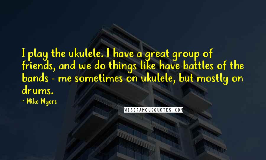 Mike Myers Quotes: I play the ukulele. I have a great group of friends, and we do things like have battles of the bands - me sometimes on ukulele, but mostly on drums.