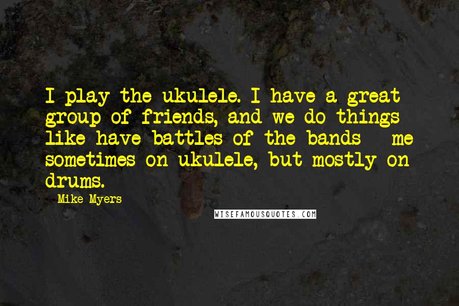 Mike Myers Quotes: I play the ukulele. I have a great group of friends, and we do things like have battles of the bands - me sometimes on ukulele, but mostly on drums.