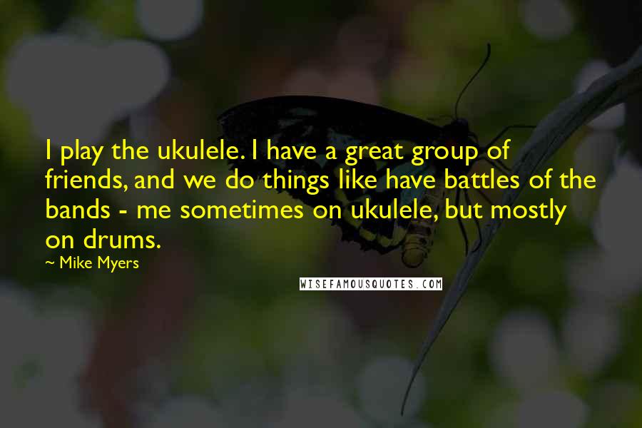 Mike Myers Quotes: I play the ukulele. I have a great group of friends, and we do things like have battles of the bands - me sometimes on ukulele, but mostly on drums.