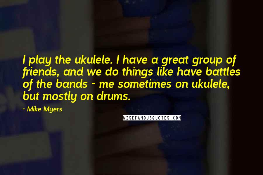 Mike Myers Quotes: I play the ukulele. I have a great group of friends, and we do things like have battles of the bands - me sometimes on ukulele, but mostly on drums.