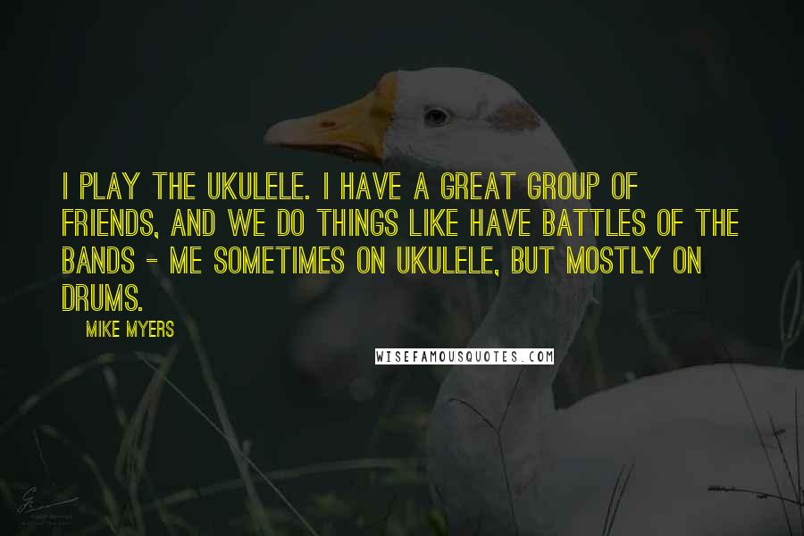 Mike Myers Quotes: I play the ukulele. I have a great group of friends, and we do things like have battles of the bands - me sometimes on ukulele, but mostly on drums.