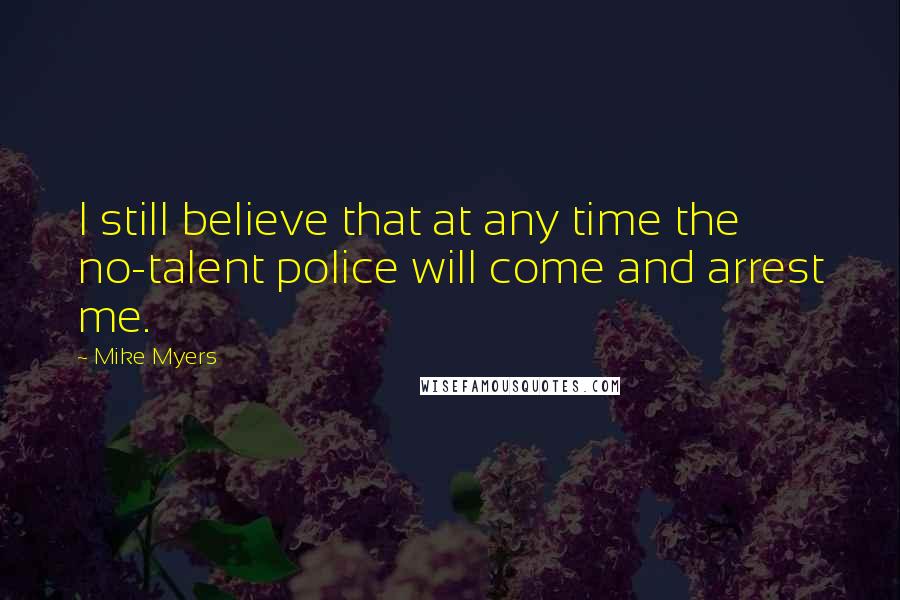 Mike Myers Quotes: I still believe that at any time the no-talent police will come and arrest me.