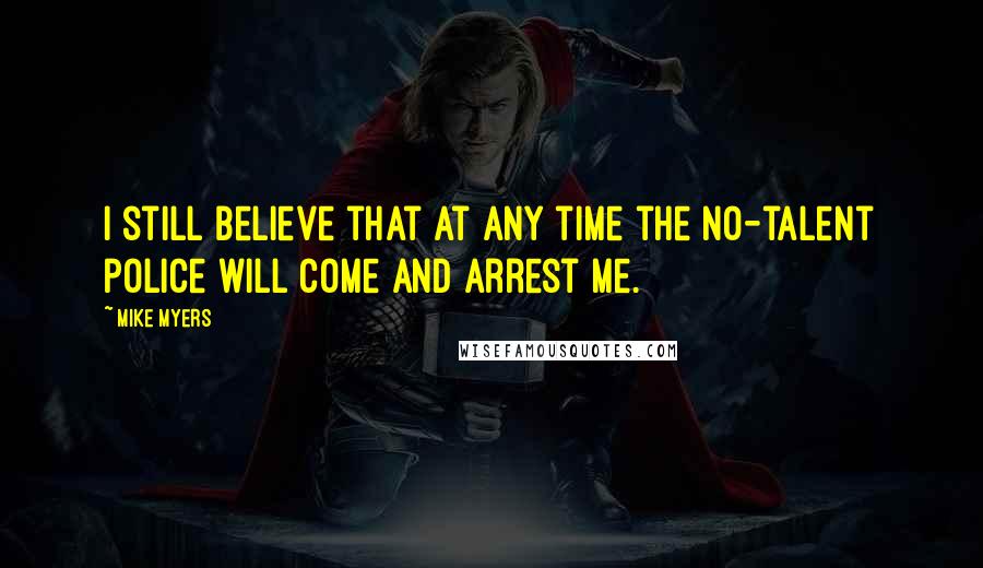 Mike Myers Quotes: I still believe that at any time the no-talent police will come and arrest me.