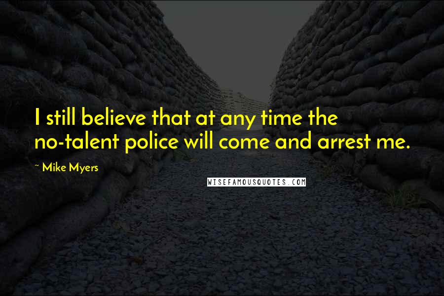 Mike Myers Quotes: I still believe that at any time the no-talent police will come and arrest me.