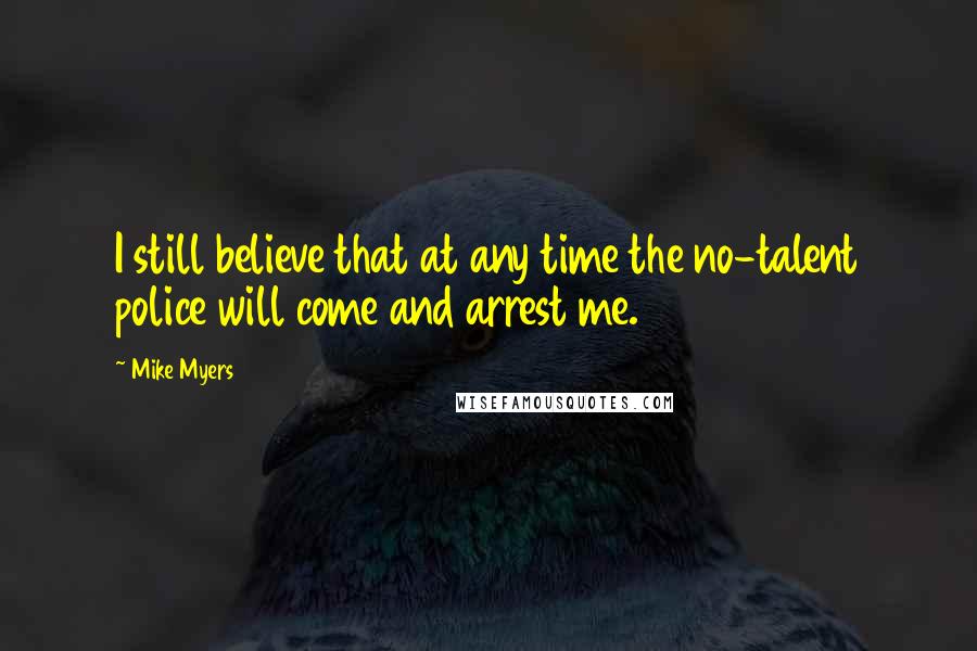 Mike Myers Quotes: I still believe that at any time the no-talent police will come and arrest me.