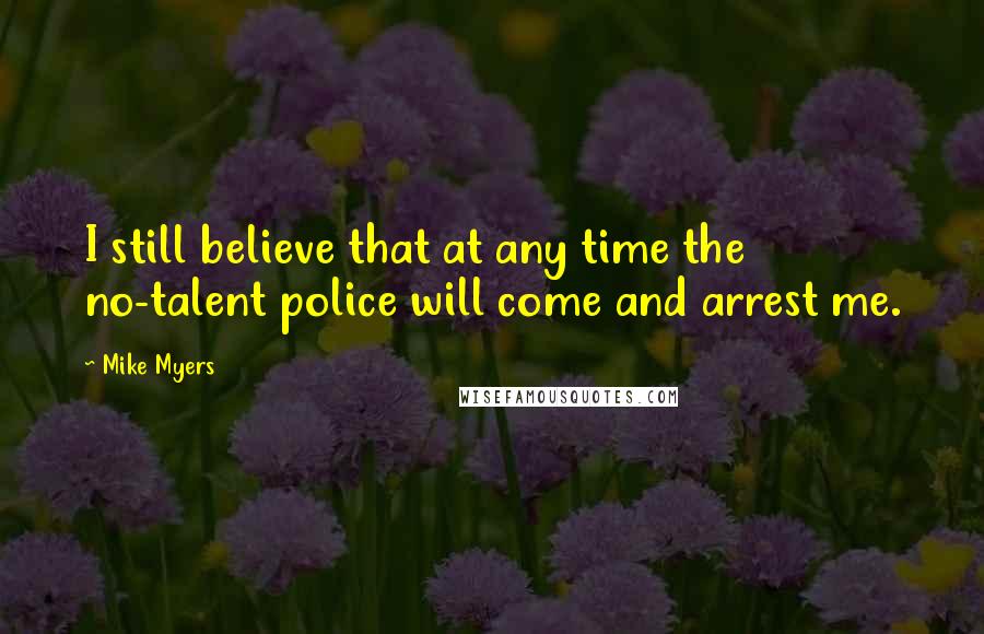 Mike Myers Quotes: I still believe that at any time the no-talent police will come and arrest me.