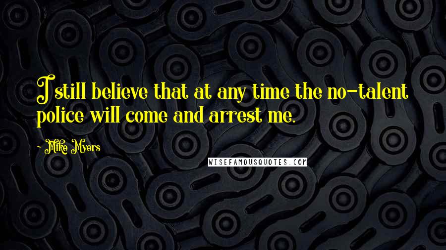 Mike Myers Quotes: I still believe that at any time the no-talent police will come and arrest me.