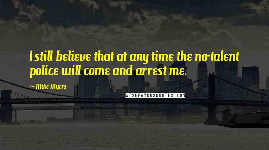 Mike Myers Quotes: I still believe that at any time the no-talent police will come and arrest me.