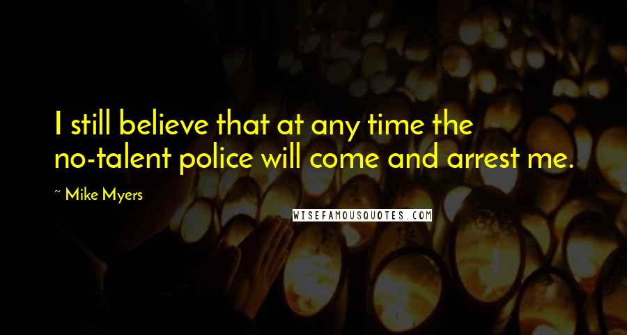 Mike Myers Quotes: I still believe that at any time the no-talent police will come and arrest me.