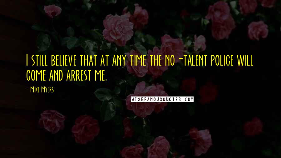 Mike Myers Quotes: I still believe that at any time the no-talent police will come and arrest me.