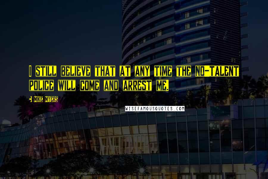 Mike Myers Quotes: I still believe that at any time the no-talent police will come and arrest me.
