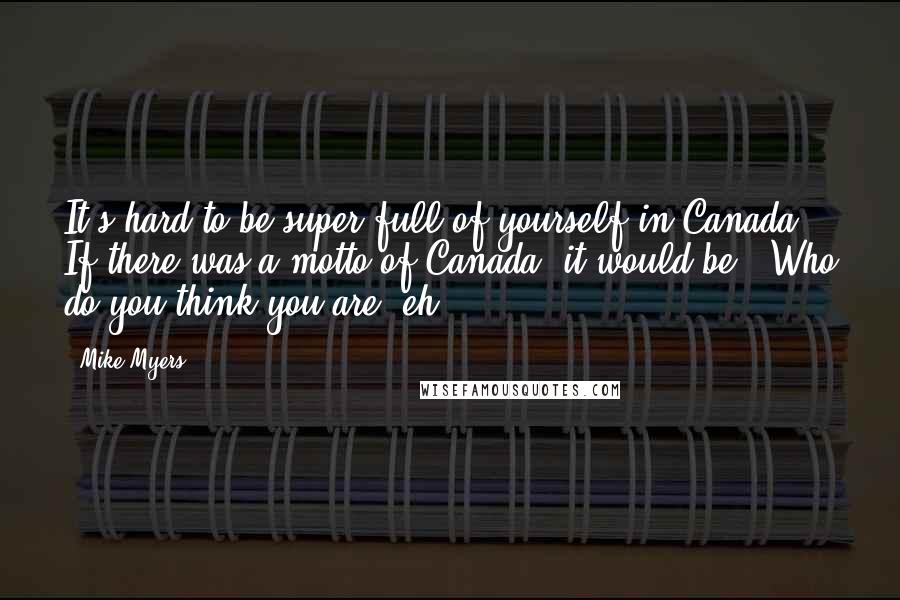 Mike Myers Quotes: It's hard to be super full of yourself in Canada. If there was a motto of Canada, it would be, "Who do you think you are, eh?"