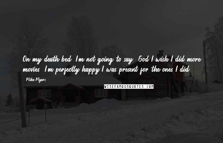 Mike Myers Quotes: On my death bed, I'm not going to say, 'God I wish I did more movies.' I'm perfectly happy I was present for the ones I did.