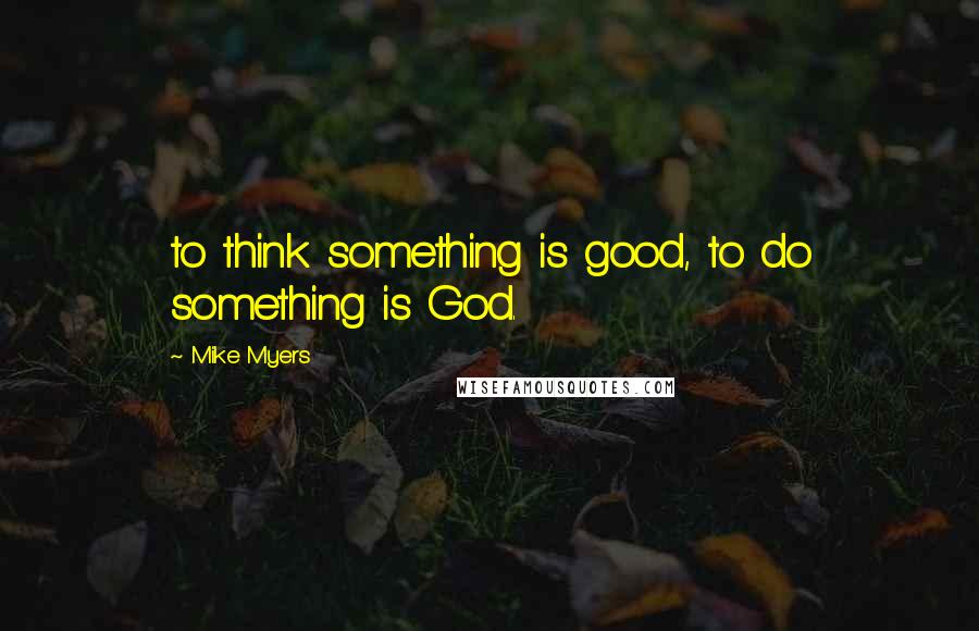 Mike Myers Quotes: to think something is good, to do something is God.