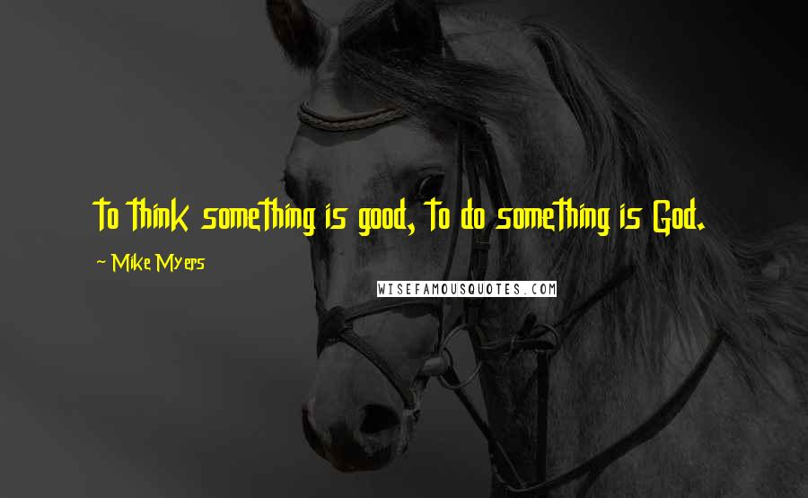 Mike Myers Quotes: to think something is good, to do something is God.